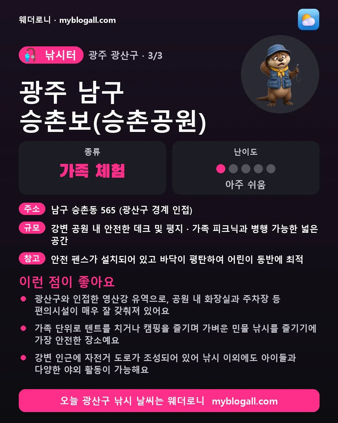 광산구 낚시터 · 광주 남구 승촌보(승촌공원) — 가족·체험 · 난이도 1/5 — 광산구와 인접한 영산강 유역으로, 공원 내 화장실과 주차장 등 편의시설이 매우 잘 갖춰져 있어요 — 가족 단위로 텐트를 치거나 캠핑을 즐기며 가벼운 민물 낚시를 즐기기에 가장 안전한 장소예요