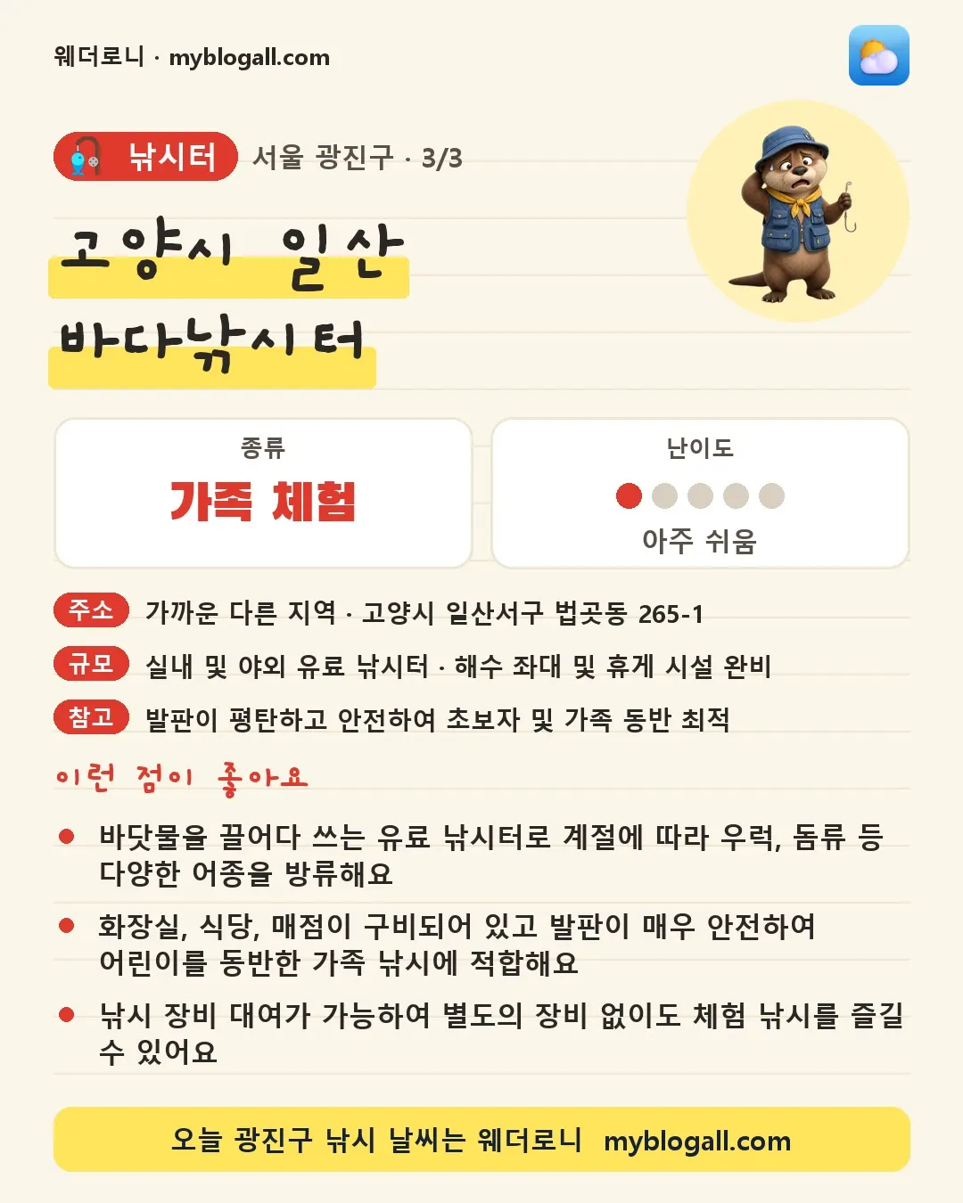 광진구 낚시터 · 고양시 일산 바다낚시터 — 가족·체험 · 난이도 1/5 — 바닷물을 끌어다 쓰는 유료 낚시터로 계절에 따라 우럭, 돔류 등 다양한 어종을 방류해요 — 화장실, 식당, 매점이 구비되어 있고 발판이 매우 안전하여 어린이를 동반한 가족 낚시에 적합해요